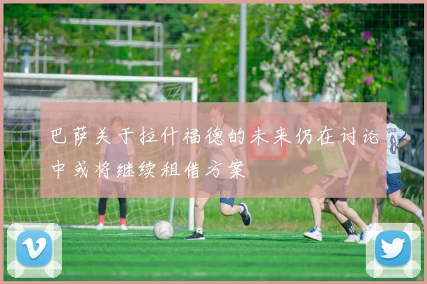 巴萨关于拉什福德的未来仍在讨论中或将继续租借方案