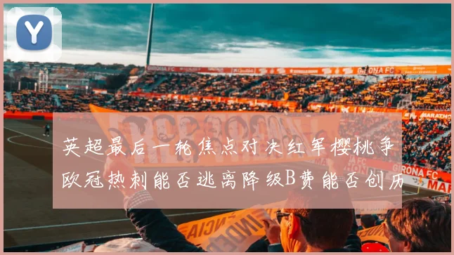 英超最后一轮焦点对决红军樱桃争欧冠热刺能否逃离降级B费能否创历史新高