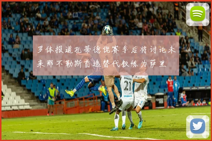 罗体报道孔蒂德佬赛季后将讨论未来那不勒斯首选替代教练为萨里
