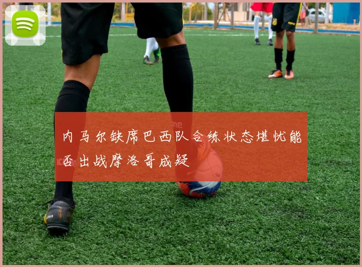 内马尔缺席巴西队合练状态堪忧能否出战摩洛哥成疑