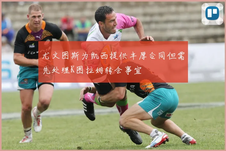 尤文图斯为凯西提供丰厚合同但需先处理K图拉姆转会事宜