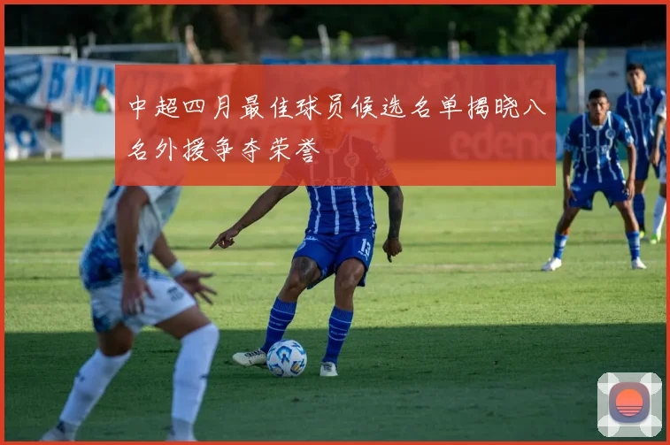 中超四月最佳球员候选名单揭晓八名外援争夺荣誉
