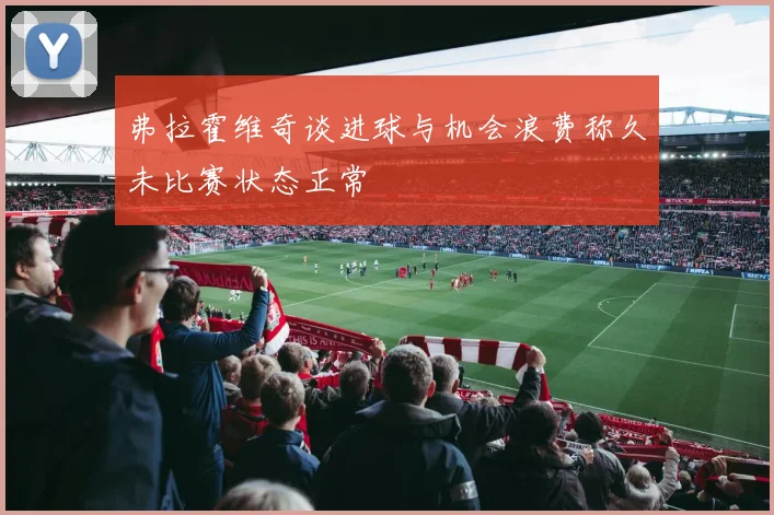 弗拉霍维奇谈进球与机会浪费称久未比赛状态正常