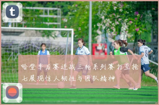 哈登季后赛连战三轮系列赛打至抢七展现惊人韧性与团队精神