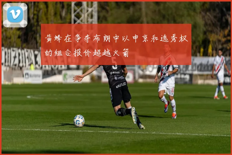 黄蜂在争夺布朗中以申京和选秀权的组合报价超越火箭