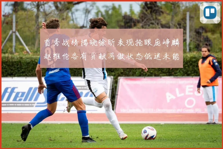 首秀战绩揭晓徐昕表现抢眼庞峥麟赵维伦各有贡献冯傲状态低迷未能得分