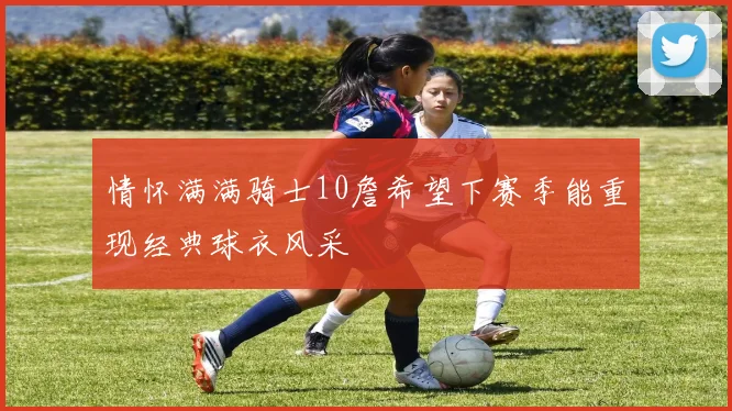 情怀满满骑士10詹希望下赛季能重现经典球衣风采