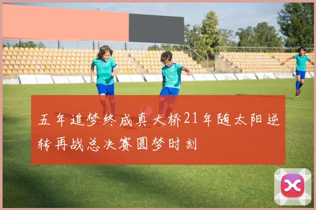 五年追梦终成真大桥21年随太阳逆转再战总决赛圆梦时刻